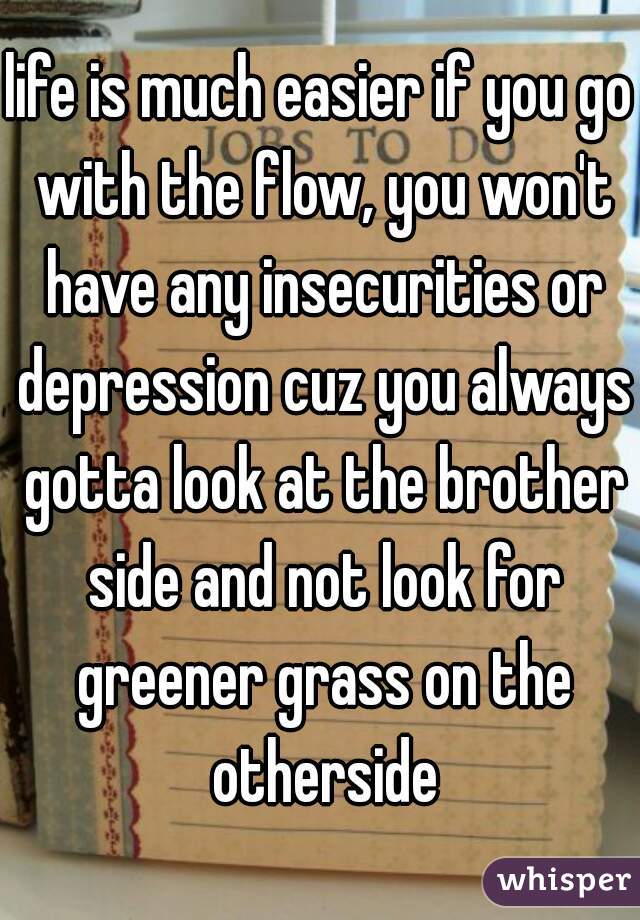 life is much easier if you go with the flow, you won't have any insecurities or depression cuz you always gotta look at the brother side and not look for greener grass on the otherside