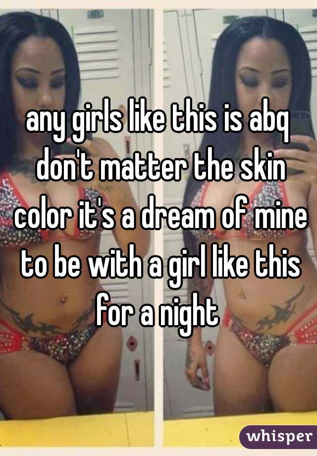any girls like this is abq don't matter the skin color it's a dream of mine to be with a girl like this for a night 