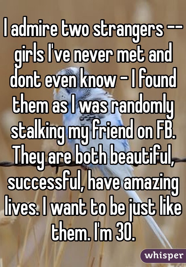 I admire two strangers -- girls I've never met and dont even know - I found them as I was randomly stalking my friend on FB. They are both beautiful, successful, have amazing lives. I want to be just like them. I'm 30.