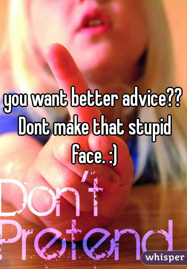 you want better advice?? Dont make that stupid face. :)