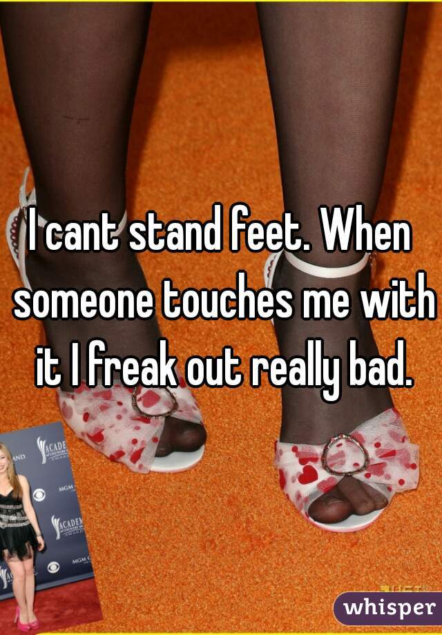 I cant stand feet. When someone touches me with it I freak out really bad.