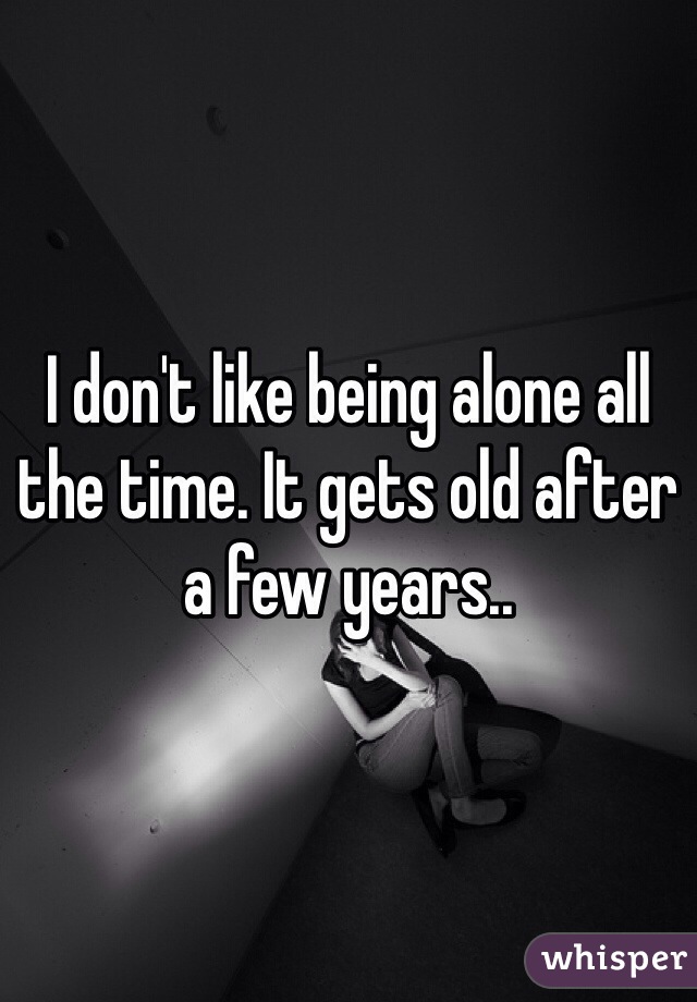 I don't like being alone all the time. It gets old after a few years..