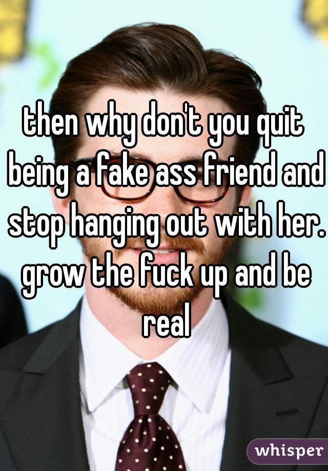 then why don't you quit being a fake ass friend and stop hanging out with her. grow the fuck up and be real