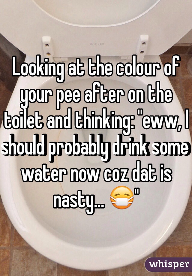 Looking at the colour of your pee after on the toilet and thinking: "eww, I should probably drink some water now coz dat is nasty... 😷"