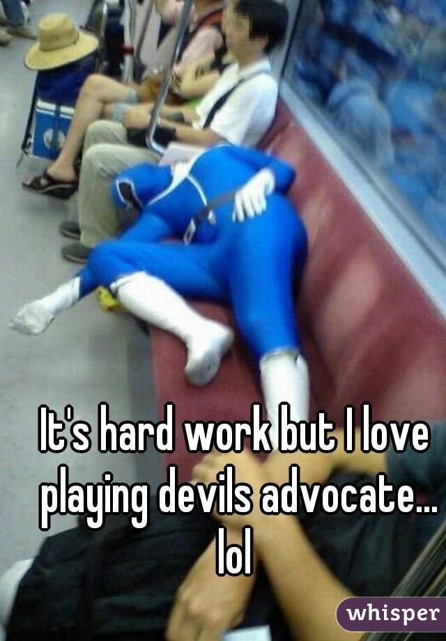 It's hard work but I love playing devils advocate... lol 


