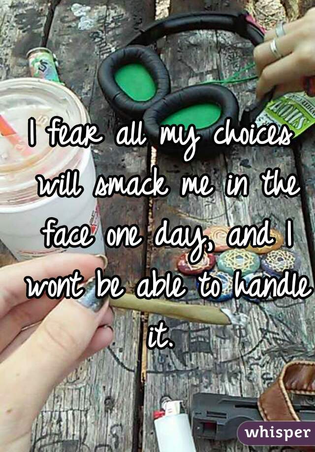 I fear all my choices will smack me in the face one day, and I wont be able to handle it. 