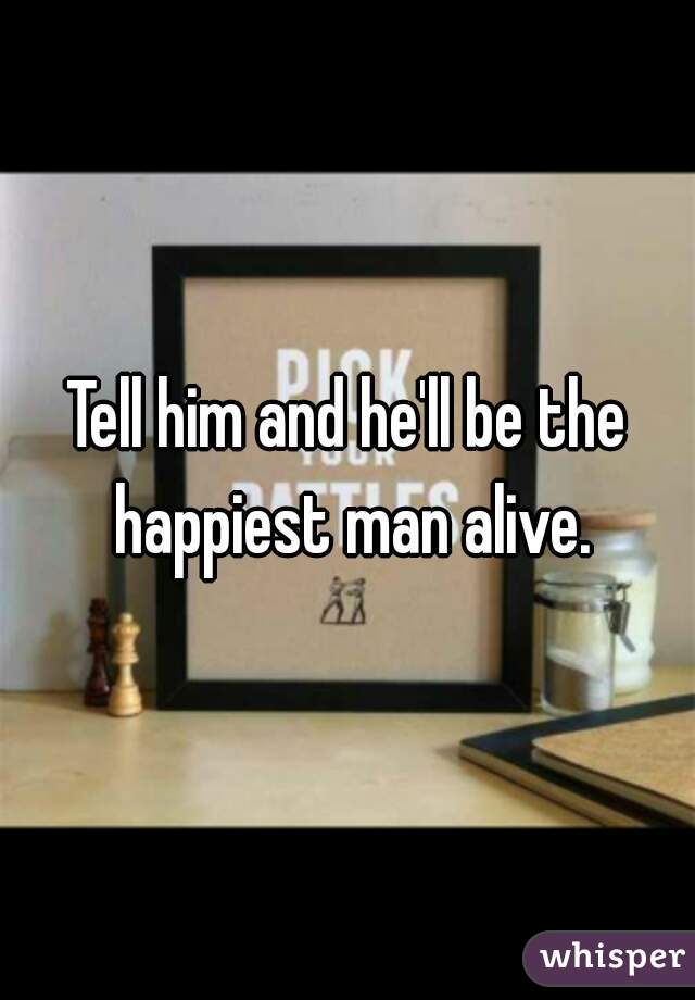Tell him and he'll be the happiest man alive.