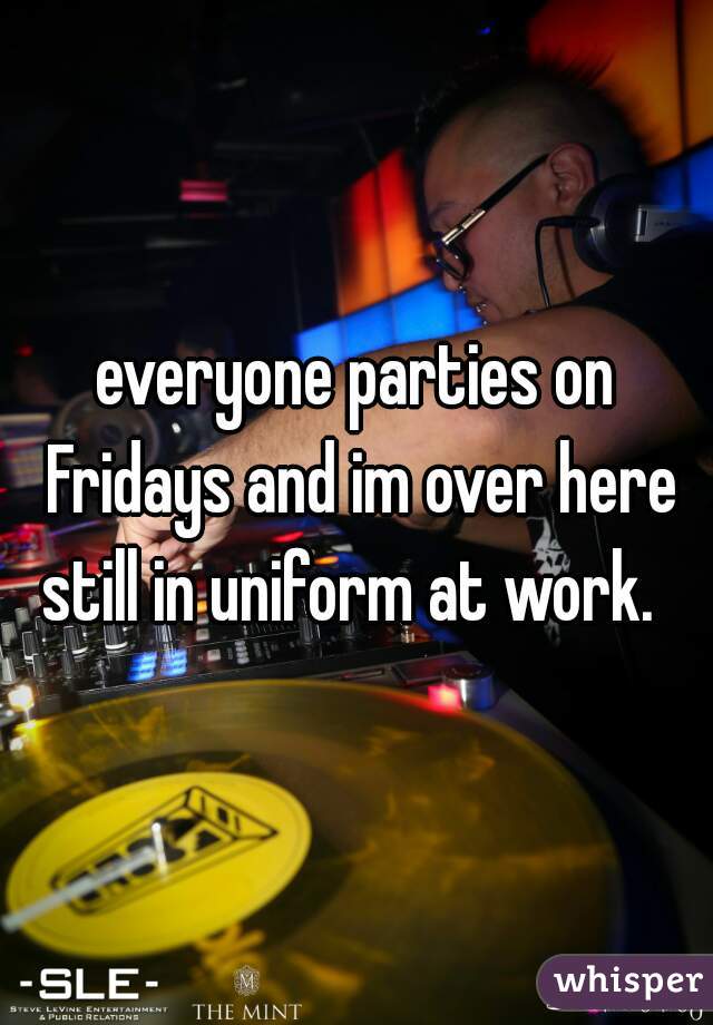 everyone parties on Fridays and im over here still in uniform at work.  
