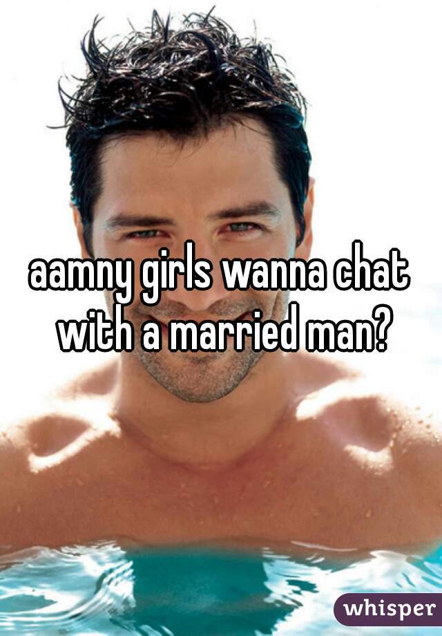 aamny girls wanna chat with a married man?