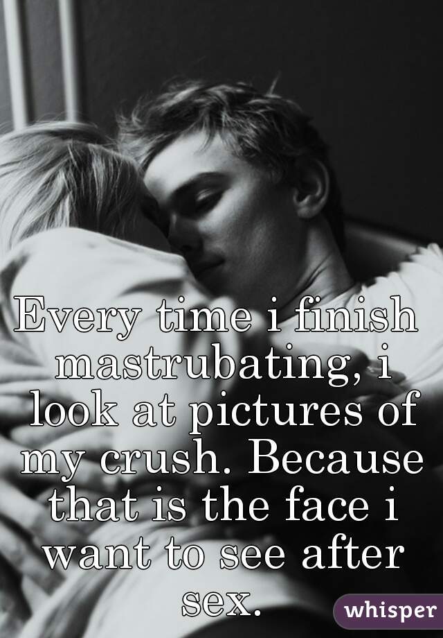 Every time i finish mastrubating, i look at pictures of my crush. Because that is the face i want to see after sex.