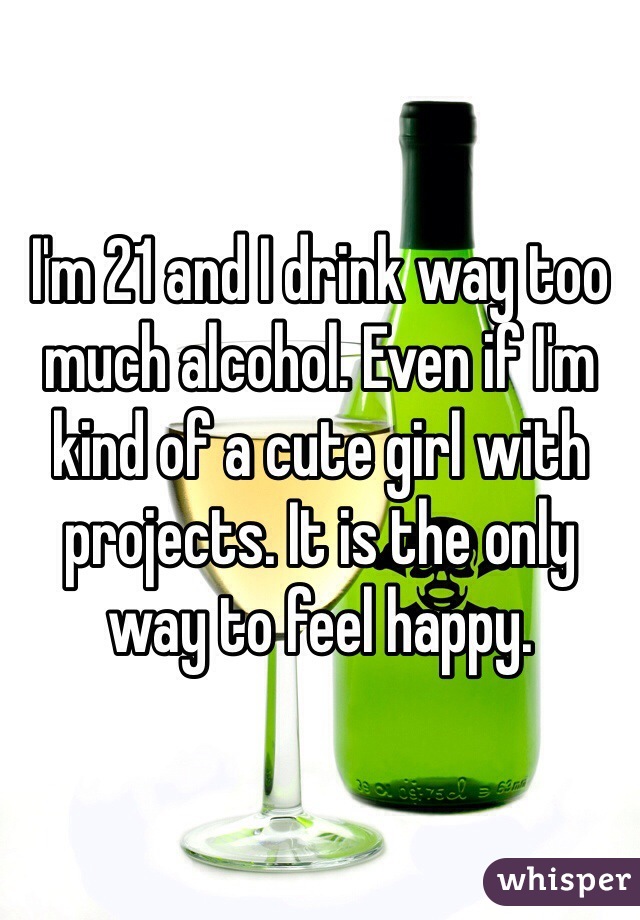 I'm 21 and I drink way too much alcohol. Even if I'm kind of a cute girl with projects. It is the only way to feel happy. 