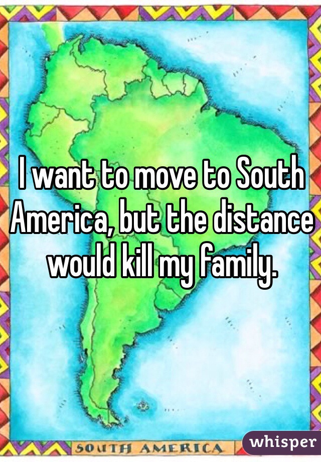 I want to move to South America, but the distance would kill my family. 