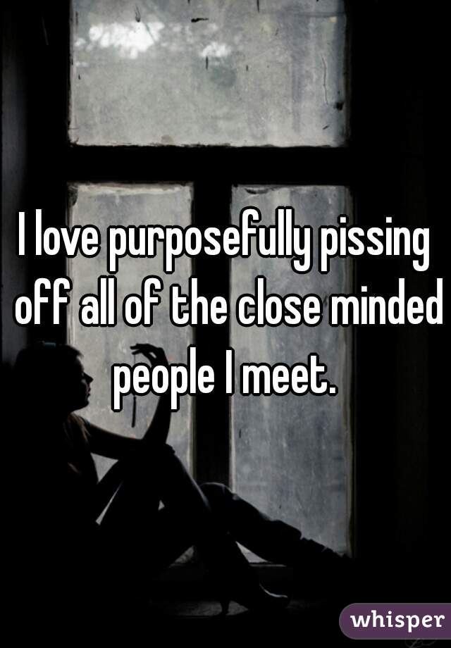 I love purposefully pissing off all of the close minded people I meet. 