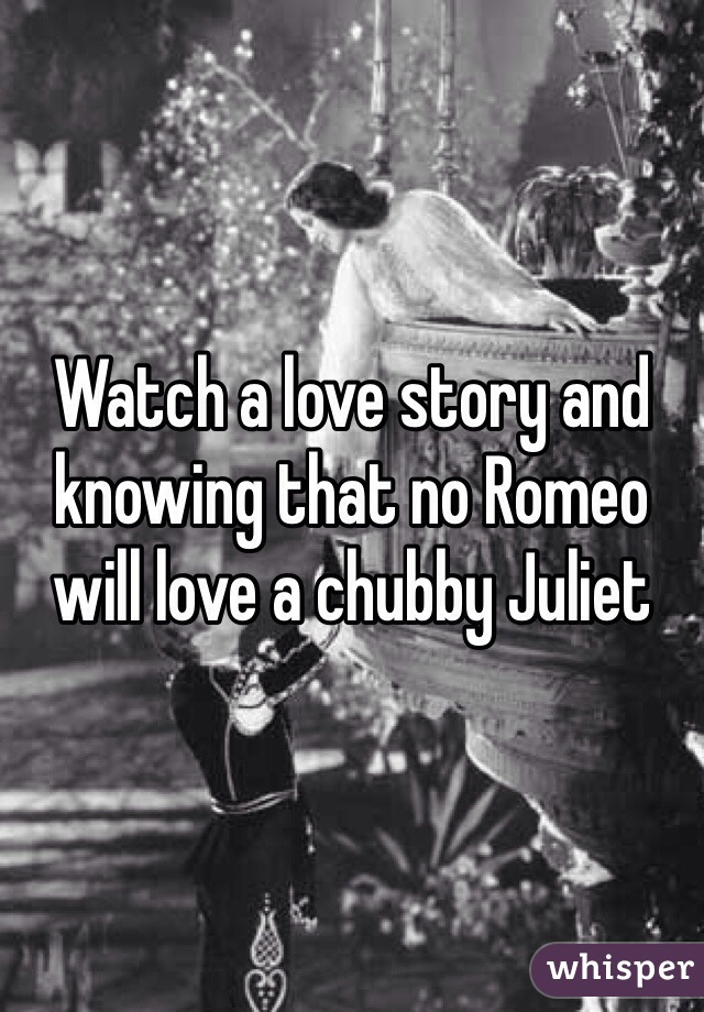 Watch a love story and knowing that no Romeo will love a chubby Juliet 