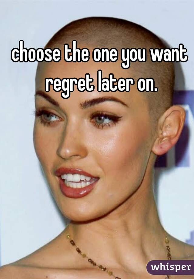choose the one you want regret later on.