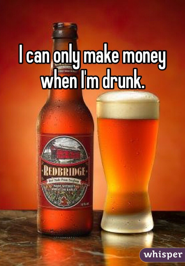I can only make money when I'm drunk.