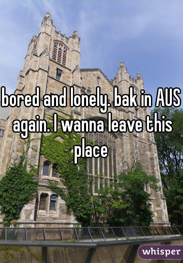 bored and lonely. bak in AUS again. I wanna leave this place 
