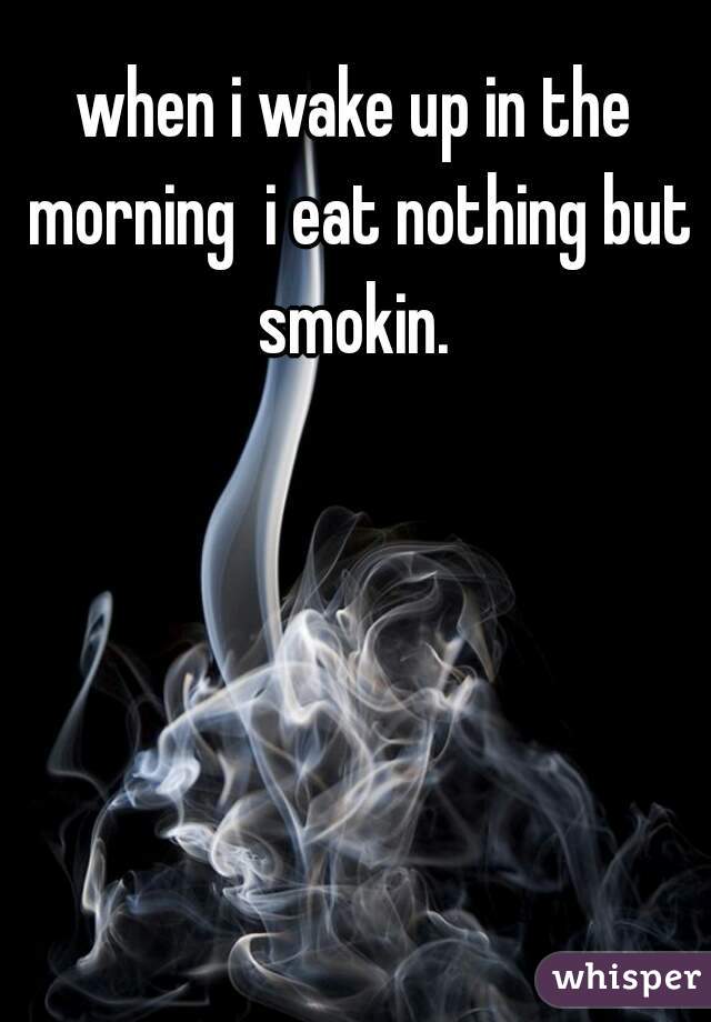 when i wake up in the morning  i eat nothing but smokin. 