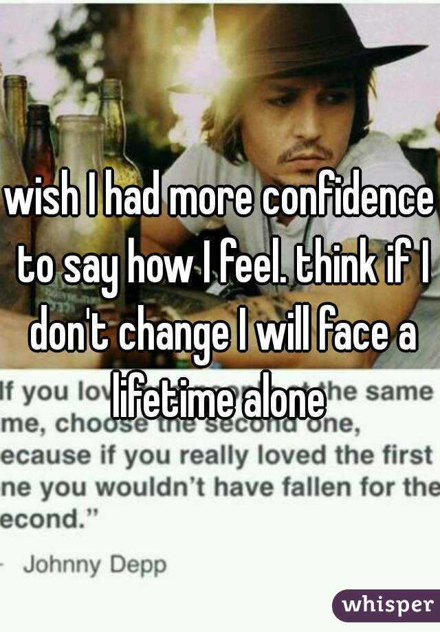 wish I had more confidence to say how I feel. think if I don't change I will face a lifetime alone 