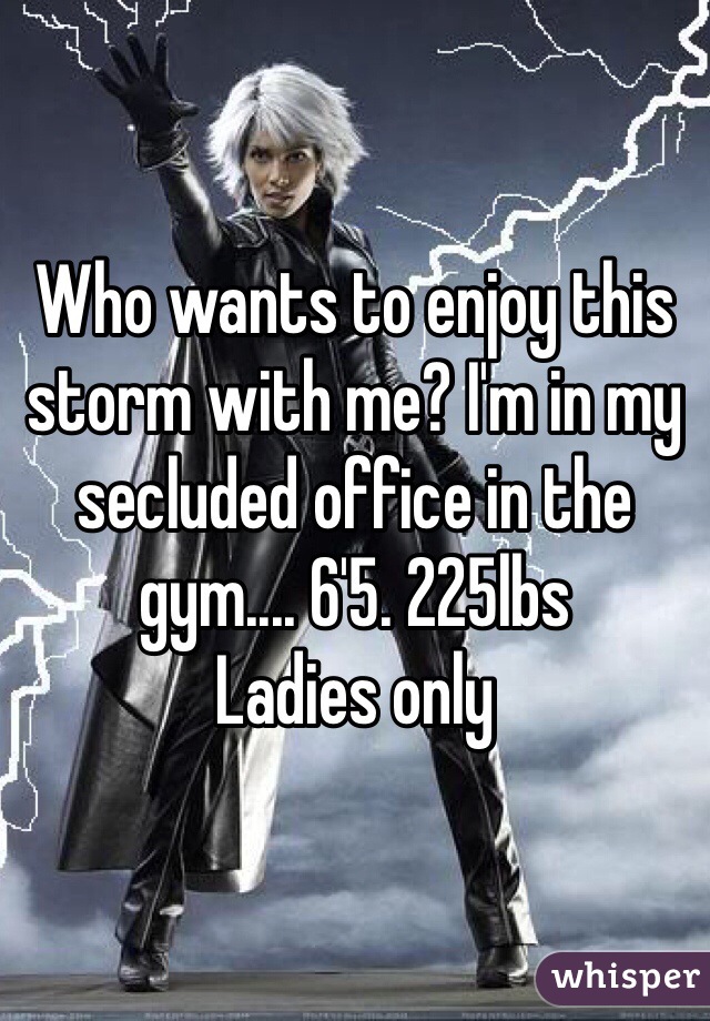 Who wants to enjoy this storm with me? I'm in my secluded office in the gym.... 6'5. 225lbs 
Ladies only 