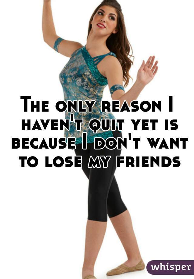 The only reason I haven't quit yet is because I don't want to lose my friends