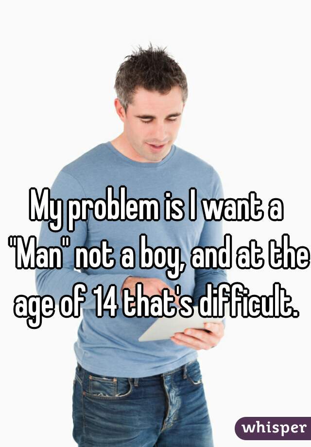 My problem is I want a "Man" not a boy, and at the age of 14 that's difficult. 