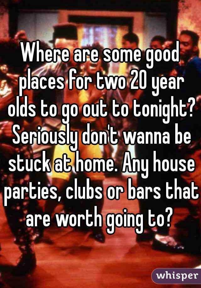 Where are some good places for two 20 year olds to go out to tonight? Seriously don't wanna be stuck at home. Any house parties, clubs or bars that are worth going to? 