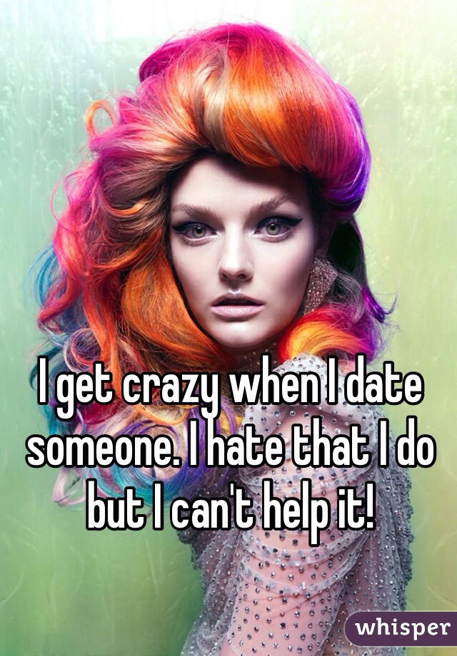 I get crazy when I date someone. I hate that I do but I can't help it!