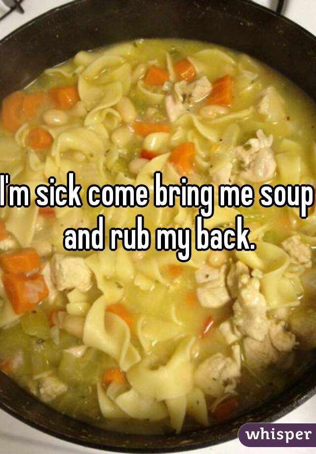 I'm sick come bring me soup and rub my back.