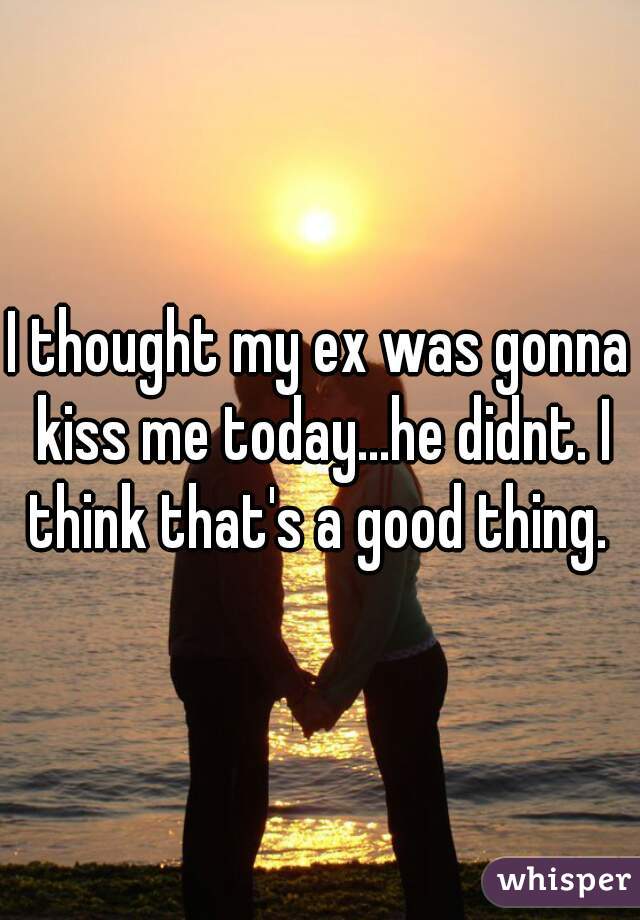 I thought my ex was gonna kiss me today...he didnt. I think that's a good thing. 