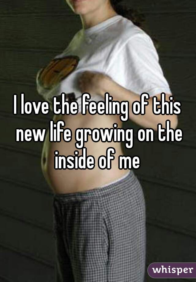 I love the feeling of this new life growing on the inside of me 