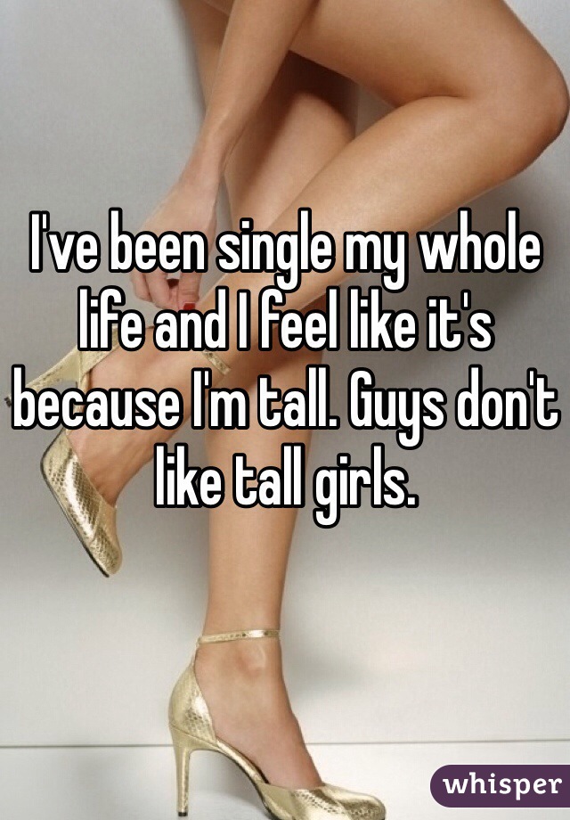 I've been single my whole life and I feel like it's because I'm tall. Guys don't like tall girls. 