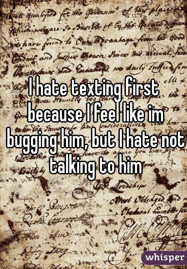 I hate texting first because I feel like im bugging him, but I hate not talking to him