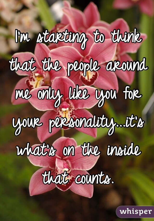 I'm starting to think that the people around me only like you for your personality...it's what's on the inside that counts.