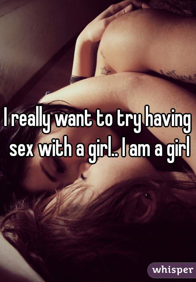 I really want to try having sex with a girl.. I am a girl