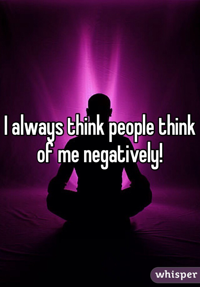 I always think people think of me negatively!