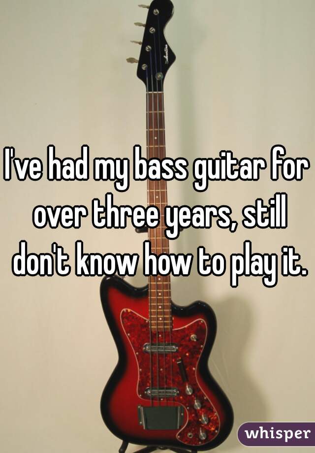 I've had my bass guitar for over three years, still don't know how to play it.