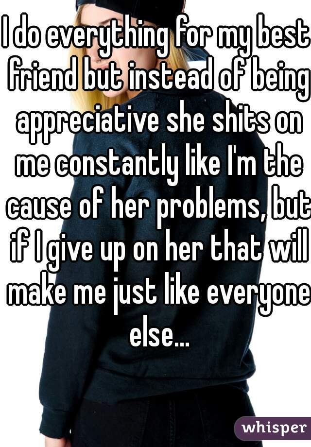 I do everything for my best friend but instead of being appreciative she shits on me constantly like I'm the cause of her problems, but if I give up on her that will make me just like everyone else...