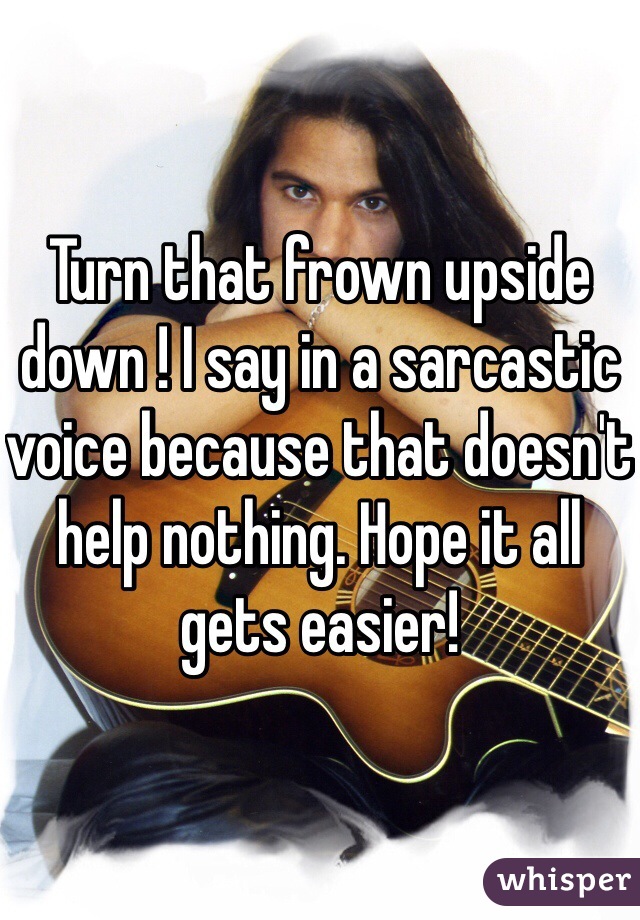 Turn that frown upside down ! I say in a sarcastic voice because that doesn't help nothing. Hope it all gets easier! 