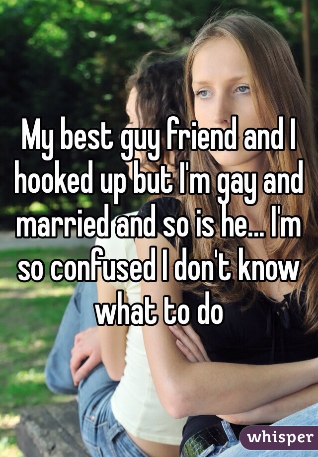 My best guy friend and I hooked up but I'm gay and married and so is he... I'm so confused I don't know what to do