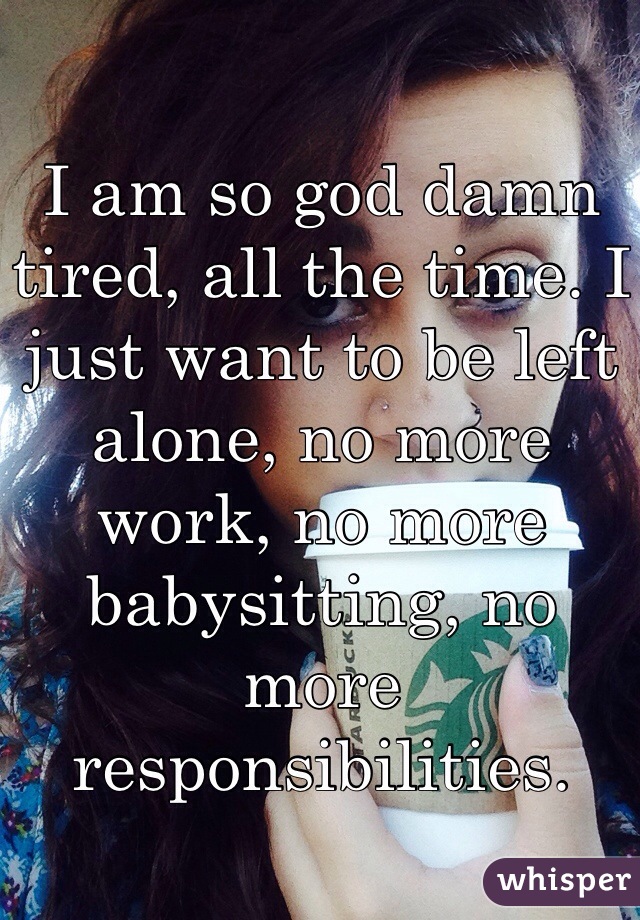 I am so god damn tired, all the time. I just want to be left alone, no more work, no more babysitting, no more responsibilities. 