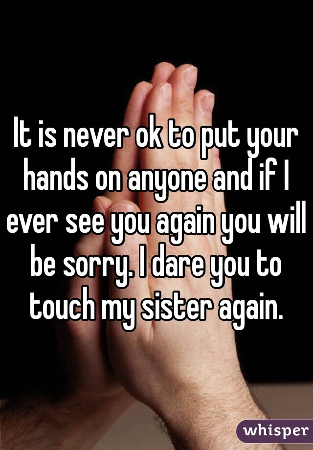 It is never ok to put your hands on anyone and if I ever see you again you will be sorry. I dare you to touch my sister again. 