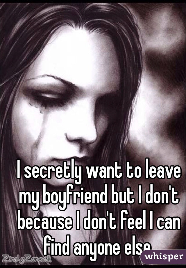 I secretly want to leave my boyfriend but I don't because I don't feel I can find anyone else. 