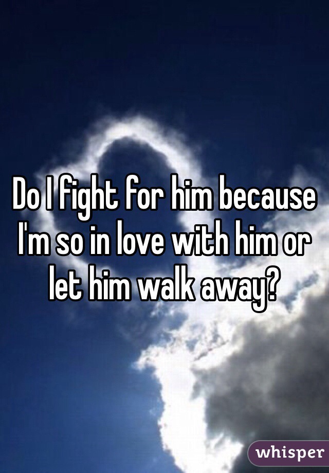 Do I fight for him because I'm so in love with him or let him walk away?