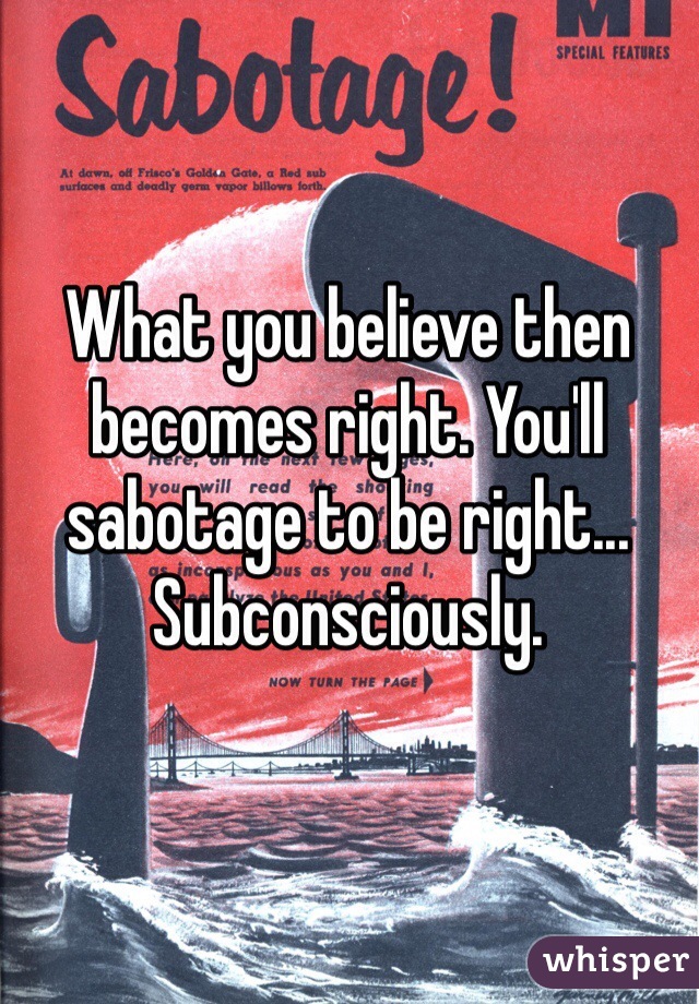 What you believe then becomes right. You'll sabotage to be right... Subconsciously.  