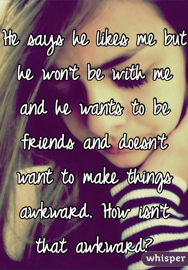 He says he likes me but he won't be with me and he wants to be friends and doesn't want to make things awkward. How isn't that awkward?