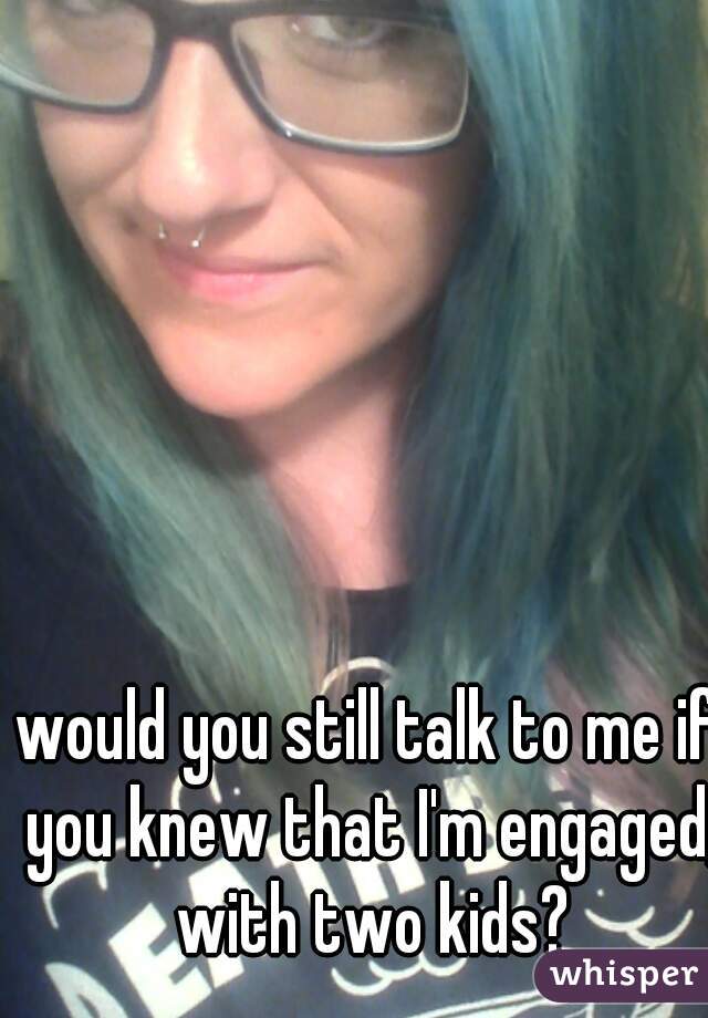would you still talk to me if you knew that I'm engaged, with two kids?