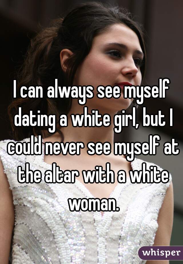 I can always see myself dating a white girl, but I could never see myself at the altar with a white woman.