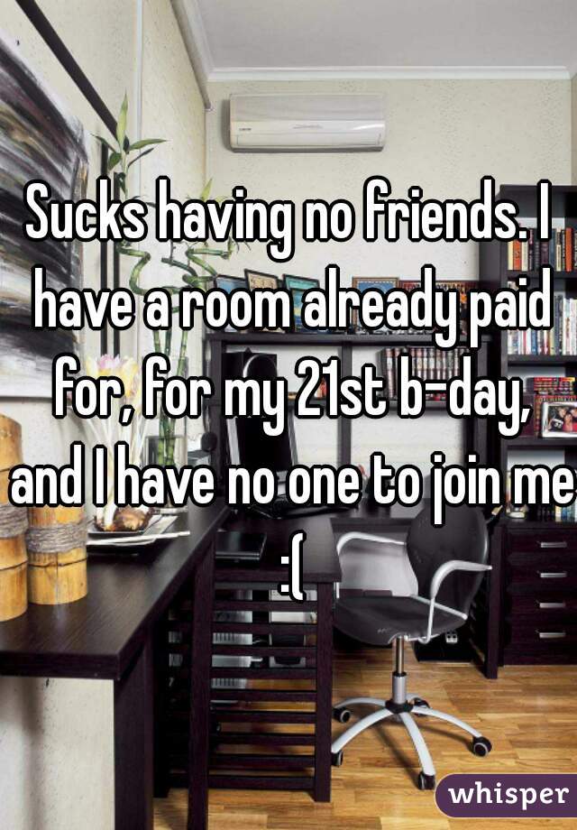 Sucks having no friends. I have a room already paid for, for my 21st b-day, and I have no one to join me :(