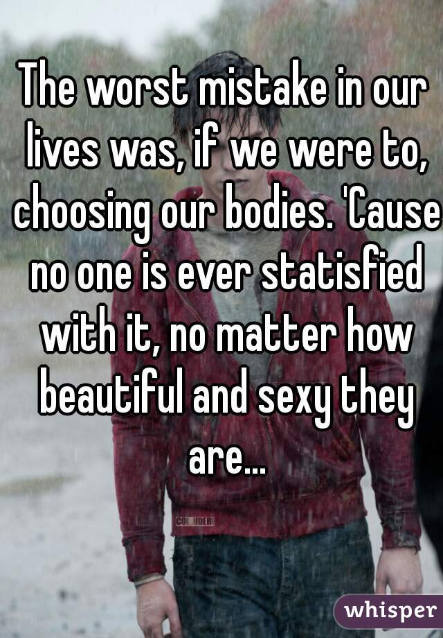 The worst mistake in our lives was, if we were to, choosing our bodies. 'Cause no one is ever statisfied with it, no matter how beautiful and sexy they are...